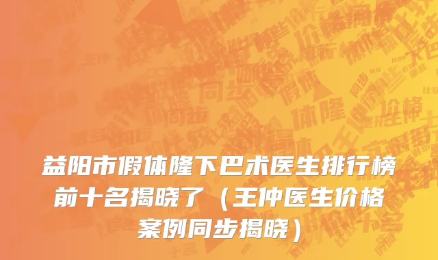 益阳市假体隆下巴术医生排行榜前十名揭晓了（王仲医生价格案例同步揭晓）
