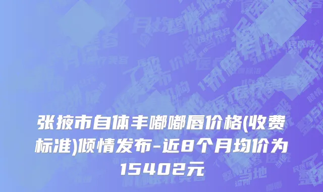 张掖市自体丰嘟嘟唇价格(收费标准)倾情发布-近8个月均价为15402元