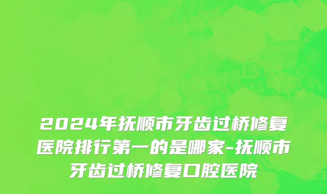 2024年抚顺市牙齿过桥修复医院排行第一的是哪家-抚顺市牙齿过桥修复口腔医院