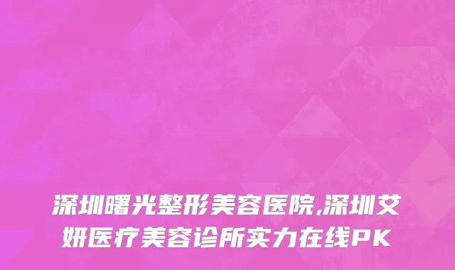 深圳曙光整形美容医院,深圳艾妍医疗美容诊所实力在线PK