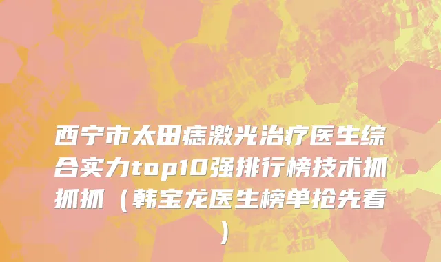 西宁市太田痣激光治疗医生综合实力top10强排行榜技术抓抓抓（韩宝龙医生榜单抢先看）