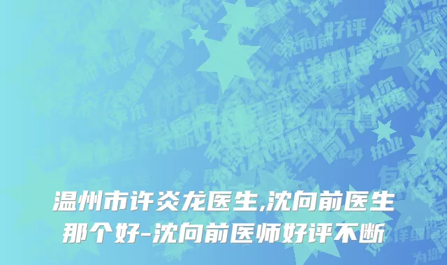 温州市许炎龙医生,沈向前医生那个好-沈向前医师好评不断