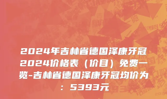 2024年吉林省德国泽康牙冠2024价格表（价目）免费一览-吉林省德国泽康牙冠均价为：5393元