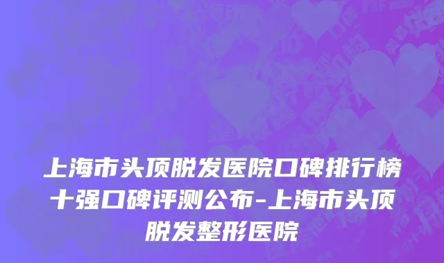 上海市头顶脱发医院口碑排行榜十强口碑评测公布-上海市头顶脱发整形医院