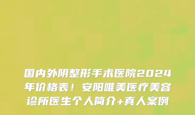 国内外阴整形手术医院2024年价格表!安阳唯美医疗美容诊所医生个人简介+真人案例