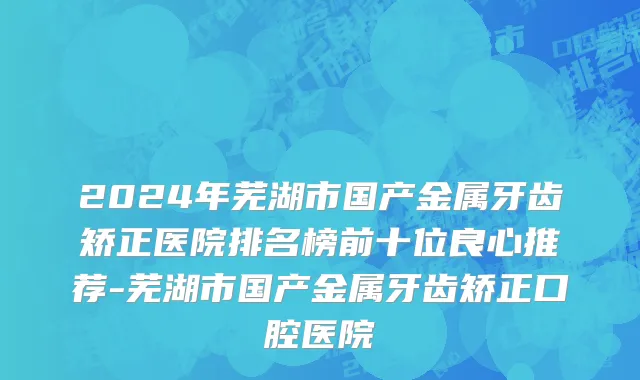 2024年芜湖市国产金属牙齿矫正医院排名榜前十位良心推荐-芜湖市国产金属牙齿矫正口腔医院