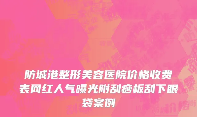防城港整形美容医院价格收费表网红人气曝光附刮痧板刮下眼袋案例