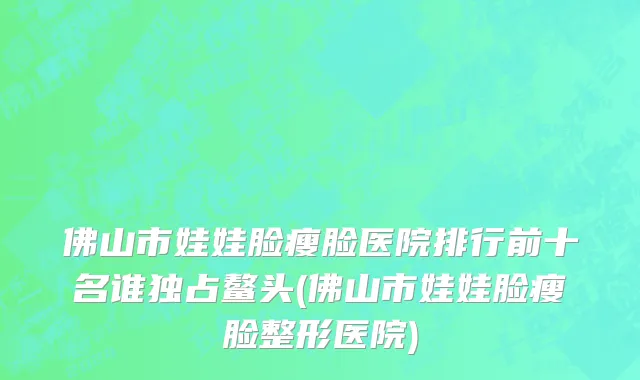 佛山市娃娃脸瘦脸医院排行前十名谁独占鳌头(佛山市娃娃脸瘦脸整形医院)