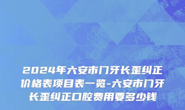 2024年六安市门牙长歪纠正价格表项目表一览-六安市门牙长歪纠正口腔费用要多少钱