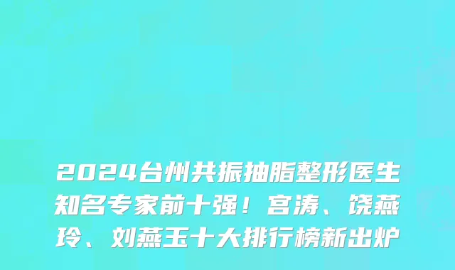 2024台州共振抽脂整形医生知名专家前十强!宫涛、饶燕玲、刘燕玉十大排行榜新出炉