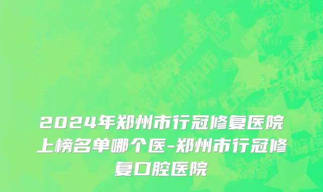 2024年郑州市行冠修复医院上榜名单哪个医-郑州市行冠修复口腔医院