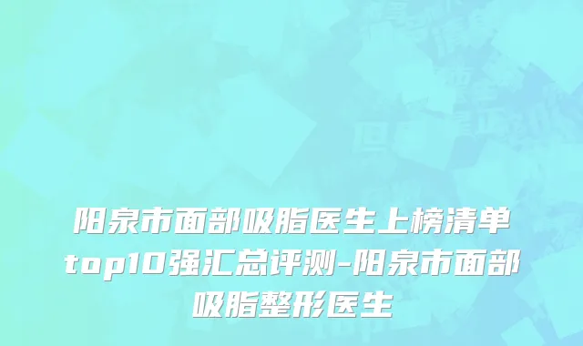 阳泉市面部吸脂医生上榜清单top10强汇总评测-阳泉市面部吸脂整形医生