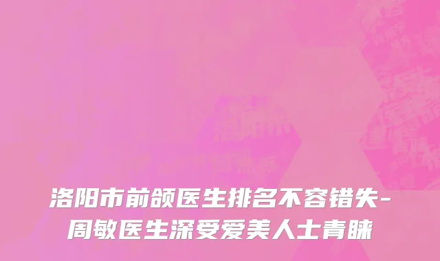 洛阳市前颌医生排名不容错失-周敏医生深受爱美人士青睐