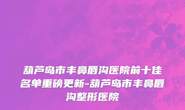 葫芦岛市丰鼻唇沟医院前十佳名单重磅更新-葫芦岛市丰鼻唇沟整形医院