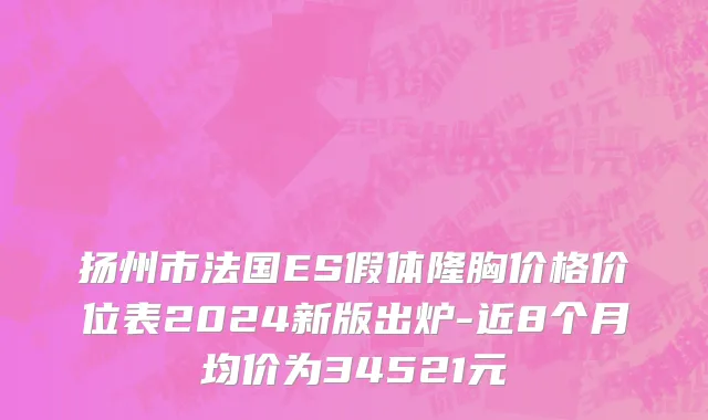 扬州市法国ES假体隆胸价格价位表2024新版出炉-近8个月均价为34521元