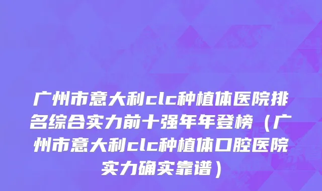 广州市意大利clc种植体医院排名综合实力前十强年年登榜（广州市意大利clc种植体口腔医院实力确实靠谱）