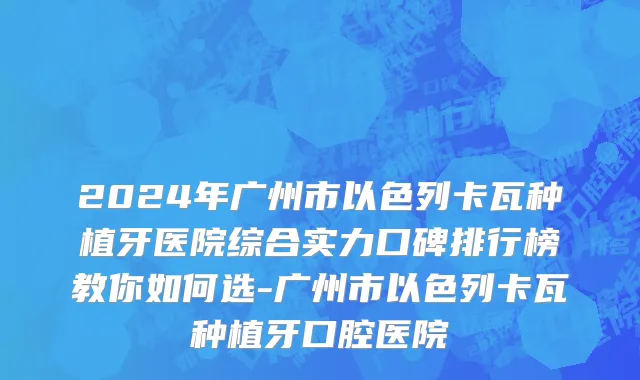 2024年广州市以色列卡瓦种植牙医院综合实力口碑排行榜教你如何选-广州市以色列卡瓦种植牙口腔医院