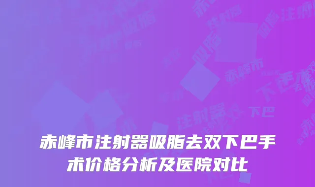 赤峰市注射器吸脂去双下巴手术价格分析及医院对比