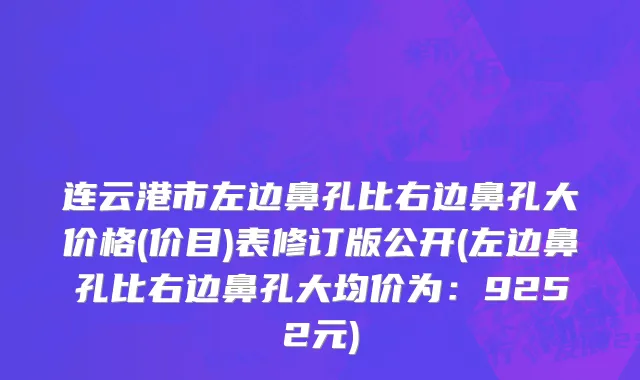连云港市左边鼻孔比右边鼻孔大价格(价目)表修订版公开(左边鼻孔比右边鼻孔大均价为：9252元)