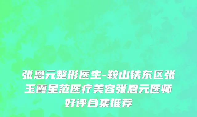 张恩元整形医生-鞍山铁东区张玉霞星范医疗美容张恩元医师好评合集推荐