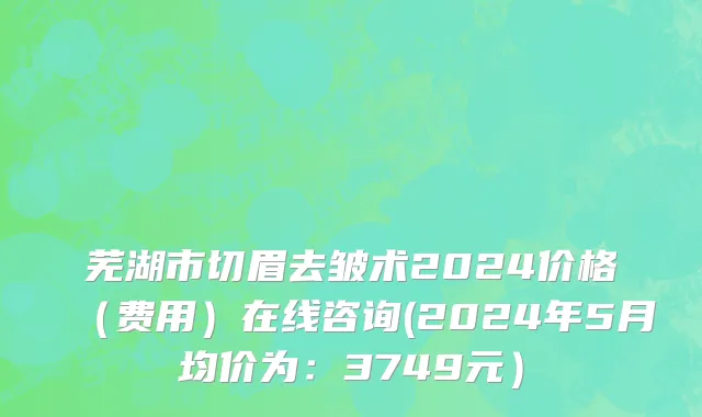 芜湖市切眉去皱术2024价格（费用）在线咨询(2024年5月均价为：3749元）