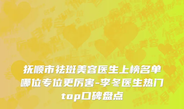 抚顺市祛斑美容医生上榜名单哪位专位更厉害-李冬医生热门top口碑盘点