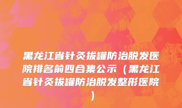 黑龙江省针灸拔罐防治脱发医院排名前四合集公示（黑龙江省针灸拔罐防治脱发整形医院）