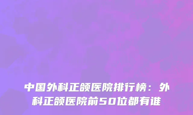 中国外科正颌医院排行榜：外科正颌医院前50位都有谁
