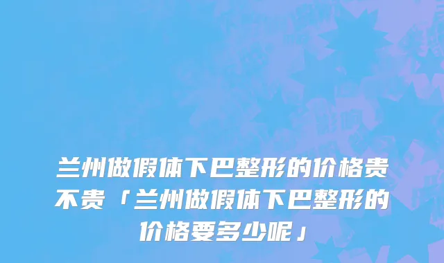 兰州做假体下巴整形的价格贵不贵「兰州做假体下巴整形的价格要多少呢」