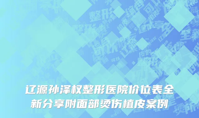 辽源孙泽权整形医院价位表全新分享附面部烫伤植皮案例