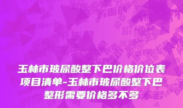 玉林市玻尿酸整下巴价格价位表项目清单-玉林市玻尿酸整下巴整形需要价格多不多