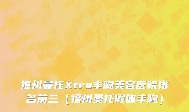 福州曼托Xtra丰胸美容医院排名前三（福州曼托假体丰胸）