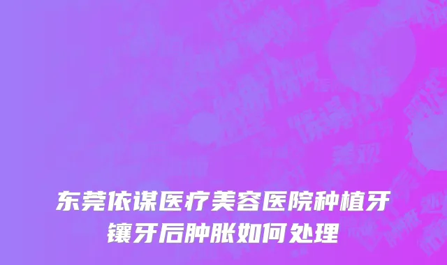 东莞依谋医疗美容医院种植牙镶牙后肿胀如何处理
