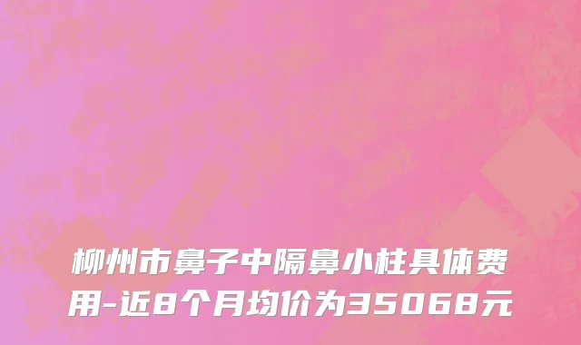 柳州市鼻子中隔鼻小柱具体费用-近8个月均价为35068元