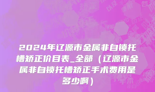 2024年辽源市金属非自锁托槽矫正价目表_全部（辽源市金属非自锁托槽矫正手术费用是多少啊）