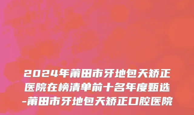 2024年莆田市牙地包天矫正医院在榜清单前十名年度甄选-莆田市牙地包天矫正口腔医院