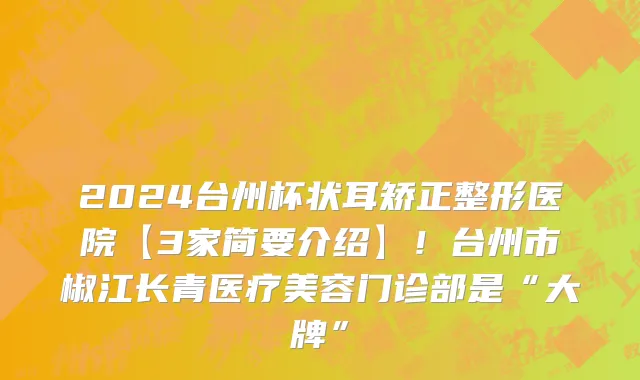 2024台州杯状耳矫正整形医院【3家简要介绍】!台州市椒江长青医疗美容门诊部是“大牌”