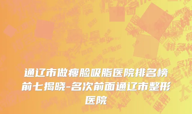 通辽市做瘦脸吸脂医院排名榜前七揭晓-名次前面通辽市整形医院