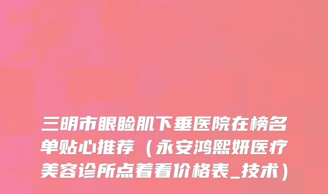 三明市眼睑肌下垂医院在榜名单贴心推荐（永安鸿熙妍医疗美容诊所点着看价格表_技术）