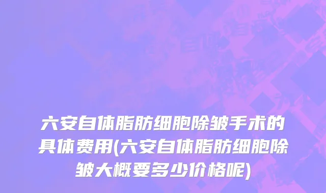 六安自体脂肪细胞除皱手术的具体费用(六安自体脂肪细胞除皱大概要多少价格呢)