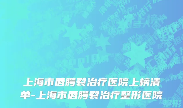 上海市唇腭裂治疗医院上榜清单-上海市唇腭裂治疗整形医院