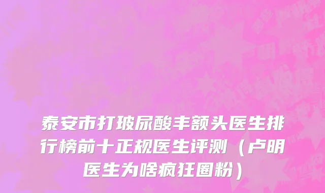 泰安市打玻尿酸丰额头医生排行榜前十正规医生评测（卢明医生为啥疯狂圈粉）