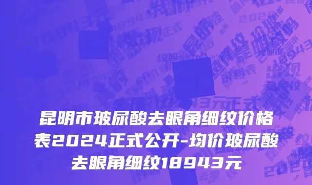 昆明市玻尿酸去眼角细纹价格表2024正式公开-均价玻尿酸去眼角细纹18943元