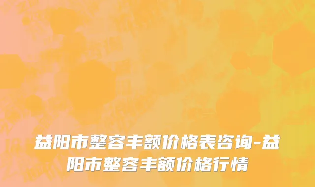 益阳市整容丰额价格表咨询-益阳市整容丰额价格行情