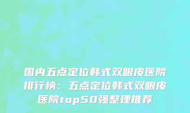 国内五点定位韩式双眼皮医院排行榜：五点定位韩式双眼皮医院top50强整理推荐
