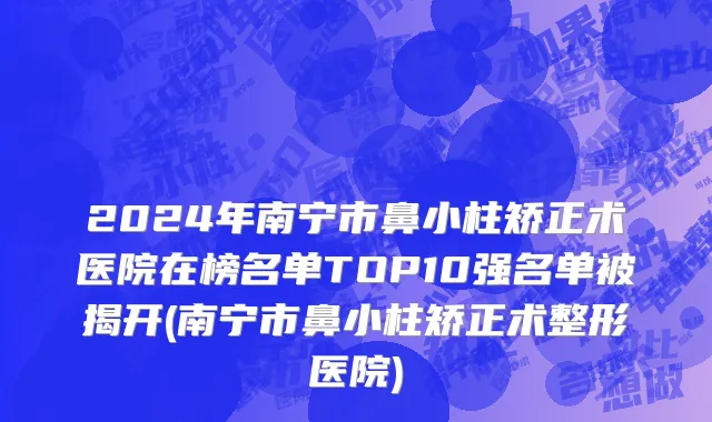 2024年南宁市鼻小柱矫正术医院在榜名单TOP10强名单被揭开(南宁市鼻小柱矫正术整形医院)
