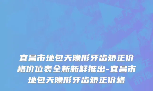 宜昌市地包天隐形牙齿矫正价格价位表全新新鲜推出-宜昌市地包天隐形牙齿矫正价格