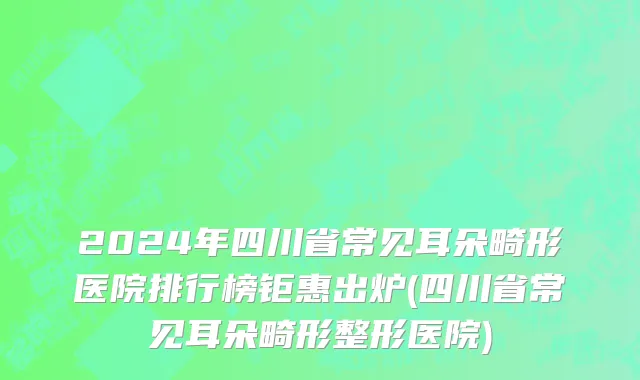 2024年四川省常见耳朵畸形医院排行榜钜惠出炉(四川省常见耳朵畸形整形医院)