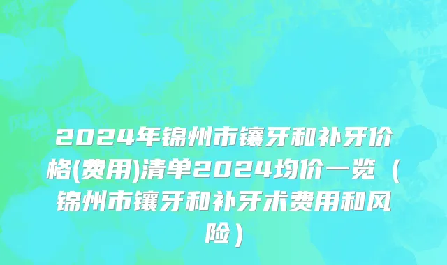 2024年锦州市镶牙和补牙价格(费用)清单2024均价一览（锦州市镶牙和补牙术费用和风险）