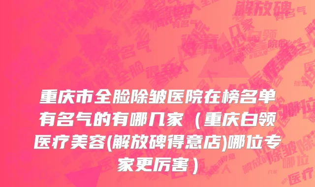 重庆市全脸除皱医院在榜名单有名气的有哪几家（重庆白领医疗美容(解放碑得意店)哪位专家更厉害）